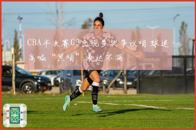 CBA半决赛G3出现多次争议哨 球迷高喊“黑哨”表达不满