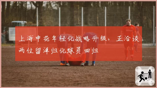 上海申花年轻化战略升级,正洽谈两位留洋归化球员回归