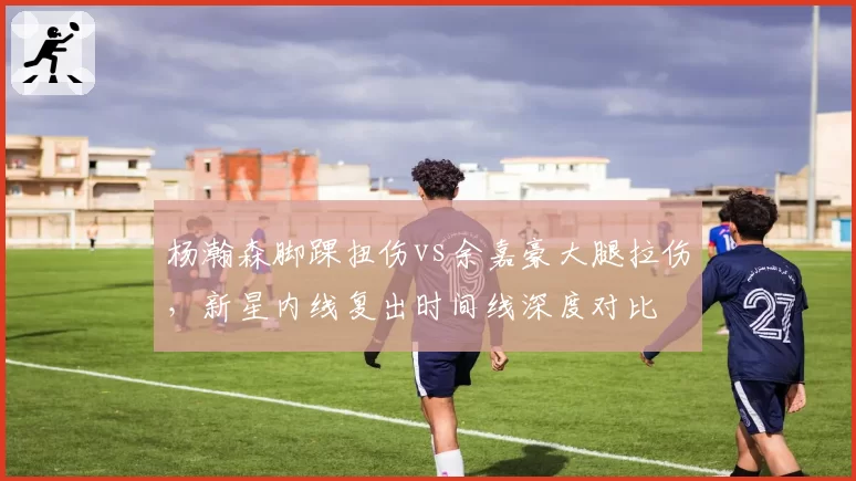 杨瀚森脚踝扭伤vs余嘉豪大腿拉伤,新星内线复出时间线深度对比