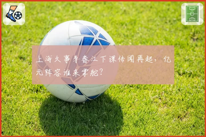 上海久事李春江下课传闻再起，亿元阵容谁来掌舵？