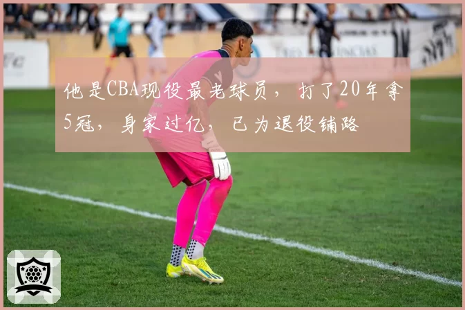 他是CBA现役最老球员,打了20年拿5冠,身家过亿,已为退役铺路