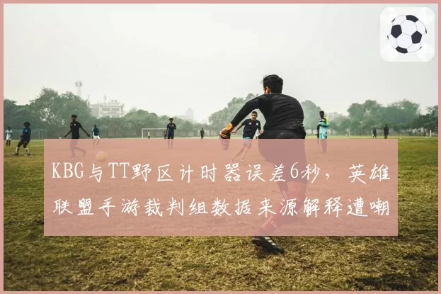 KBG与TT野区计时器误差6秒，英雄联盟手游裁判组数据来源解释遭嘲讽