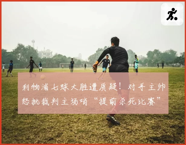 利物浦七球大胜遭质疑！对手主帅怒批裁判主场哨“提前杀死比赛”