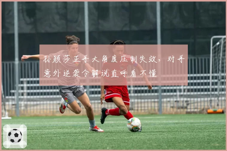 孙颖莎正手大角度压制失效，对手意外逆袭令解说直呼看不懂