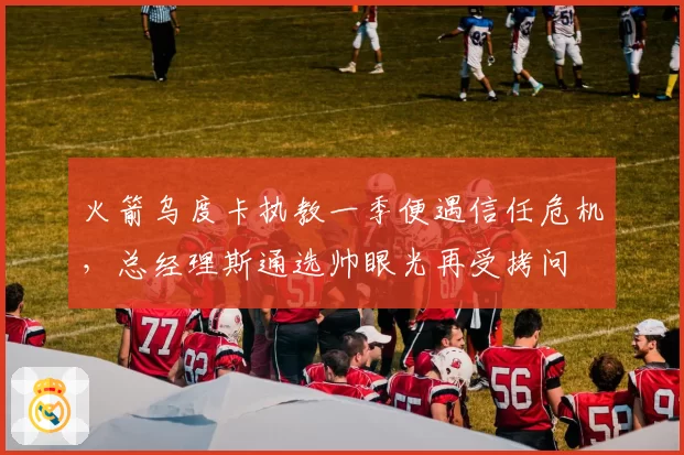 火箭乌度卡执教一季便遇信任危机，总经理斯通选帅眼光再受拷问