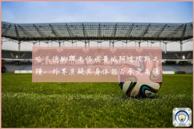 哈兰德脚踝老伤成曼城阿喀琉斯之踵，外界质疑其身体能否承受高强度赛程