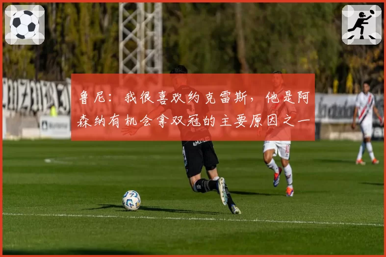 鲁尼：我很喜欢约克雷斯，他是阿森纳有机会拿双冠的主要原因之一