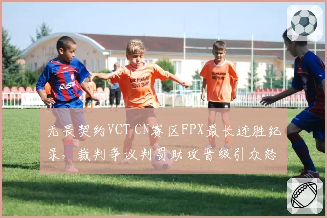 无畏契约VCT CN赛区FPX最长连胜纪录,裁判争议判罚助攻晋级引众怒