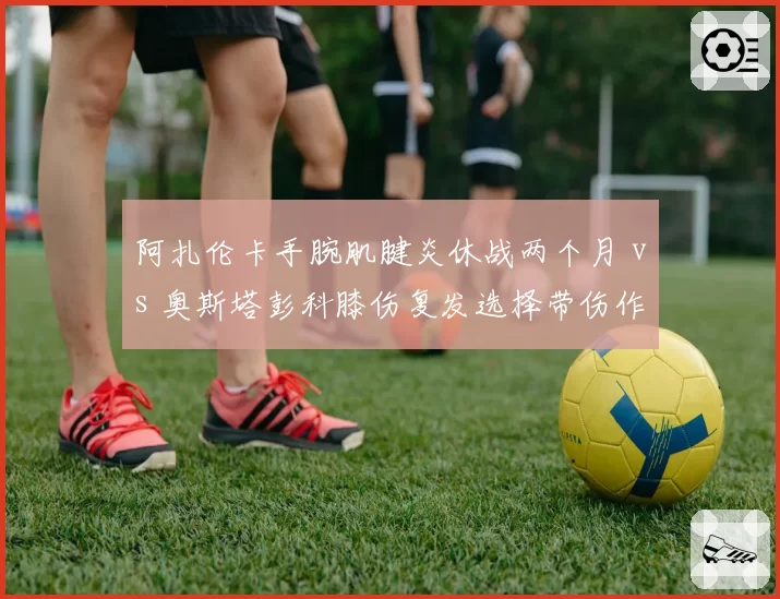 阿扎伦卡手腕肌腱炎休战两个月 vs 奥斯塔彭科膝伤复发选择带伤作战，大满贯前策略迥异